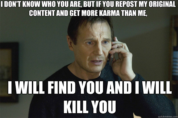 I don't KNOW WHO YOU ARE, but if you repost my original content and get more karma than me, I WILL FIND YOU AND I WILL KILL YOU  Liam Neeson Phone Call