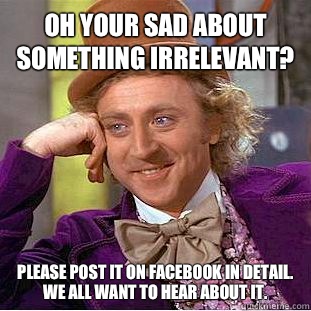 Oh your sad about something irrelevant? Please post it on Facebook in detail. We all want to hear about it.  Condescending Wonka