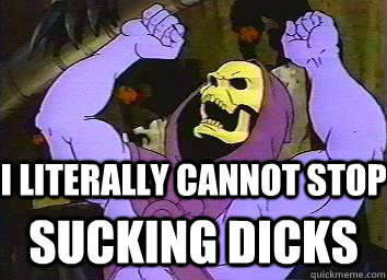 I literally cannot stop Sucking dicks  Skeletor