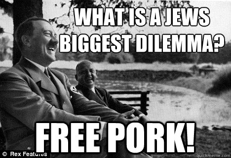 What is a Jews biggest dilemma? 
 free pork! - What is a Jews biggest dilemma? 
 free pork!  Friendly Adolf Hitler