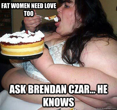 ask brendan czar... he knows Fat women need love too  fat woman