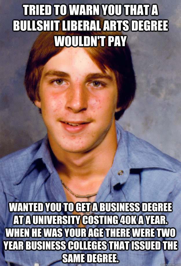 Tried to warn you that a bullshit liberal arts degree wouldn't pay  Wanted you to get a Business degree at a University costing 40k a year. When he was your age there were two year business colleges that issued the same degree. - Tried to warn you that a bullshit liberal arts degree wouldn't pay  Wanted you to get a Business degree at a University costing 40k a year. When he was your age there were two year business colleges that issued the same degree.  Old Economy Steven