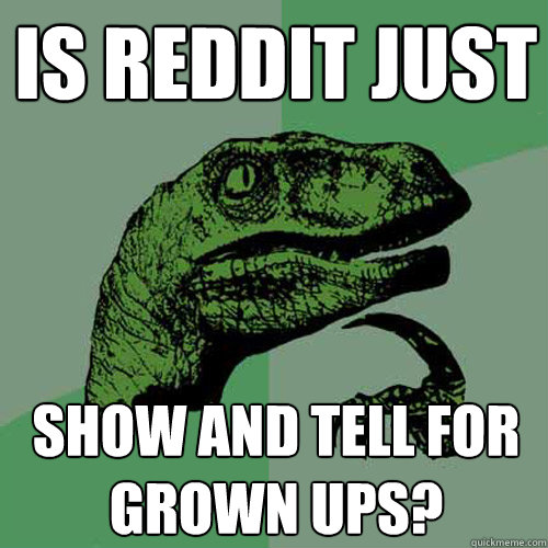 Is reddit just show and tell for grown ups? - Is reddit just show and tell for grown ups?  Philosoraptor