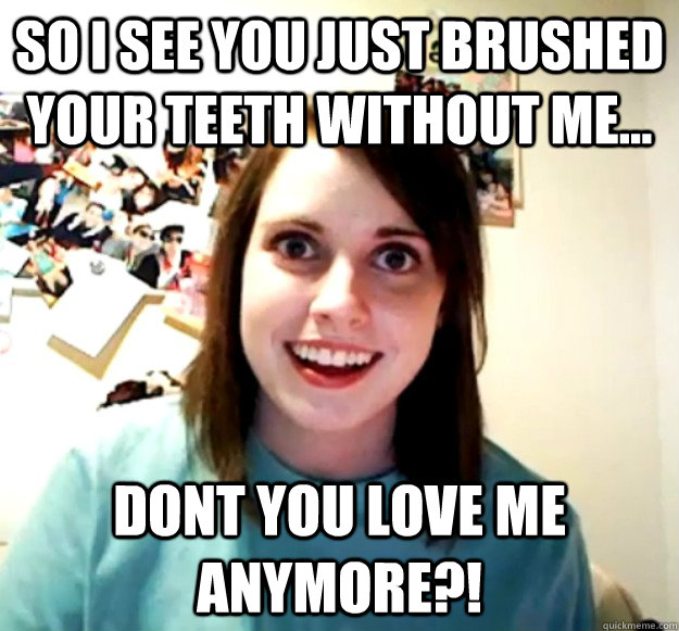 So I see you just brushed your teeth without me... DONT YOU LOVE ME ANYMORE?!  Overly Attached Girlfriend