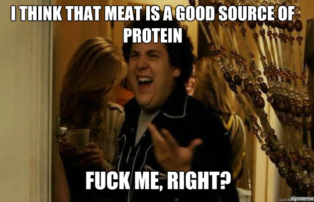 I think that meat is a good source of protein FUCK ME, RIGHT?  fuck me right