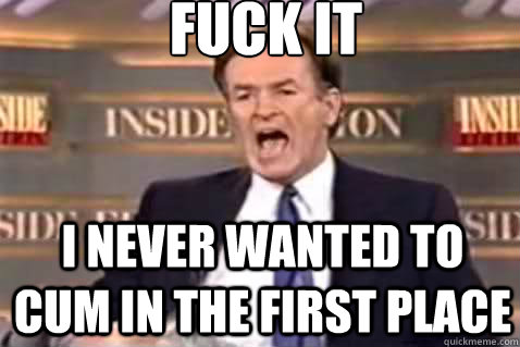 fuck it I never wanted to cum in the first place  Fuck It Bill OReilly