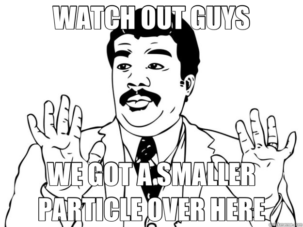 WATCH OUT GUYS WE GOT A SMALLER PARTICLE OVER HERE  