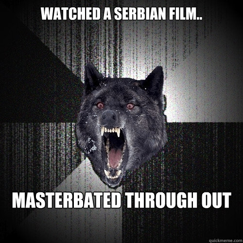 Watched A Serbian Film.. Masterbated Through Out  Insanity Wolf