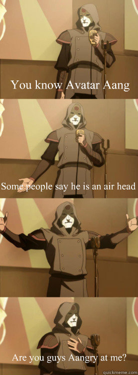 You know Avatar Aang Some people say he is an air head Are you guys Aangry at me?  Bad Joke Amon Aang