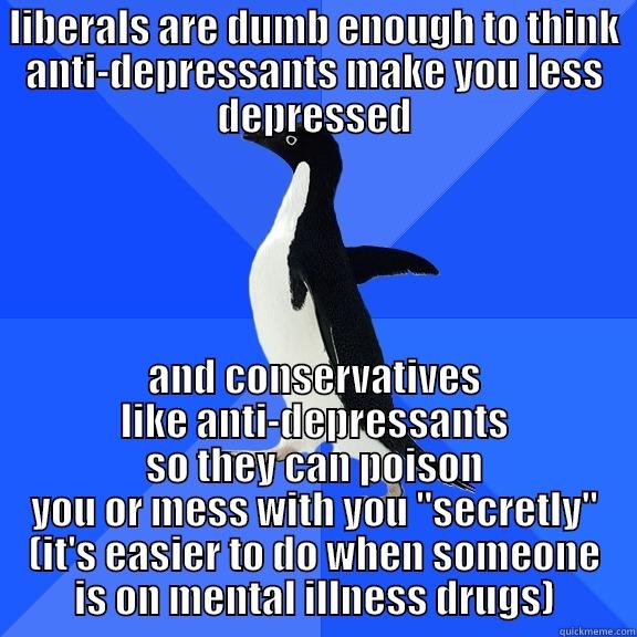 LIBERALS ARE DUMB ENOUGH TO THINK ANTI-DEPRESSANTS MAKE YOU LESS DEPRESSED AND CONSERVATIVES LIKE ANTI-DEPRESSANTS SO THEY CAN POISON YOU OR MESS WITH YOU 