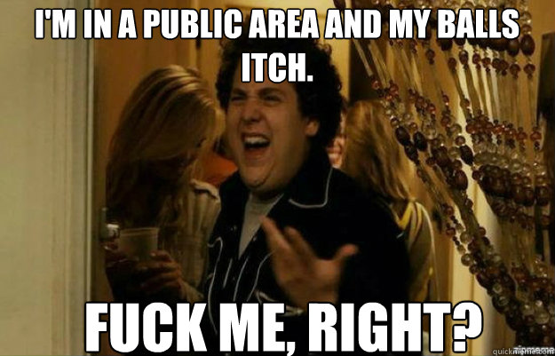 i'm in a public area and my balls itch. FUCK ME, RIGHT?  fuck me right