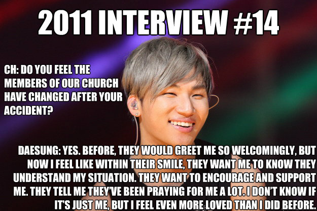 2011 Interview #14 CH: Do you feel the members of our church have changed after your 
accident? Daesung: Yes. Before, they would greet me so welcomingly, but now I feel like within their smile, they want me to know they understand my situation. They want   Daesung 14