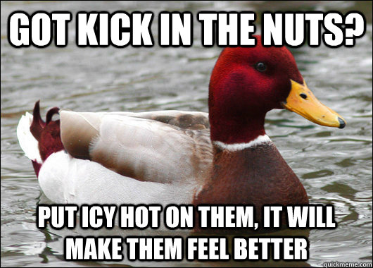 got kick in the nuts? Put icy hot on them, it will make them feel better  Malicious Advice Mallard