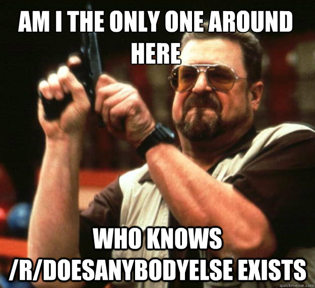 Am I the only one around here who knows /r/doesanybodyelse exists  Walter