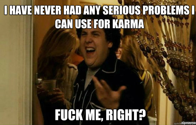 I have never had any serious problems I can use for karma FUCK ME, RIGHT?  fuck me right