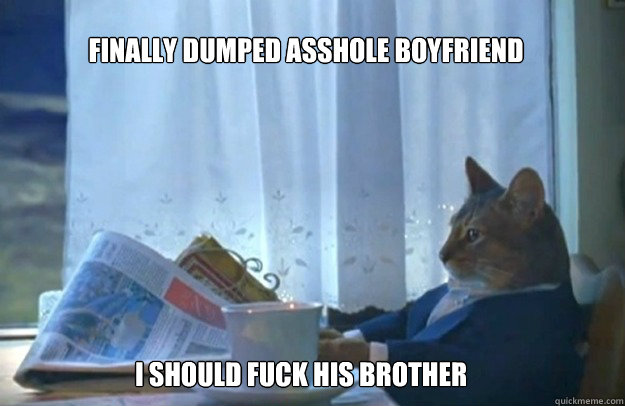 finally dumped asshole boyfriend
 i should fuck his brother  Sophisticated Cat