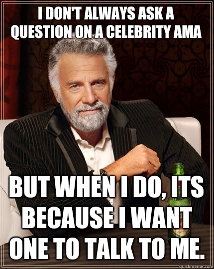 I don't always ask a question on a celebrity AMA But when I do, Its because I want one to talk to me.  The Most Interesting Man In The World