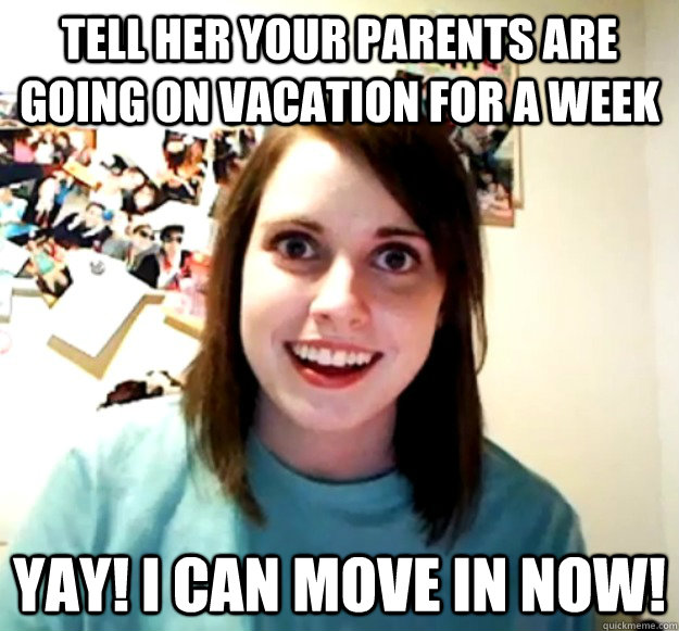 Tell her your parents are going on vacation for a week yay! i can move in now!  Overly Attached Girlfriend