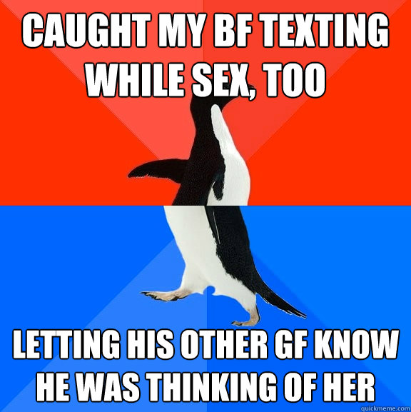 Caught my BF texting while sex, too  letting his other GF know he was thinking of her  Socially Awesome Awkward Penguin