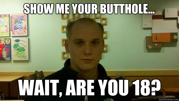 Show me your butthole... Wait, are you 18?  