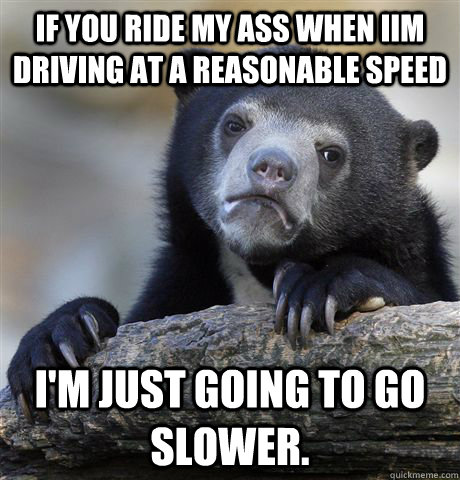 If you ride my ass when iIm driving at a reasonable speed I'm just going to go slower.  Confession Bear