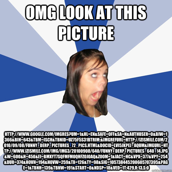 OMG look at this picture http://www.google.com/imgres?um=1&hl=en&safe=off&sa=N&authuser=0&biw=1366&bih=643&tbm=isch&tbnid=Uz75F5S31BTriM:&imgrefurl=http://izismile.com/2010/09/08/funny_derp_pictures_72_pics.html&docid=lvI5jKPeJ_AqUM&imgurl=http://www.izis  Annoying Facebook Girl