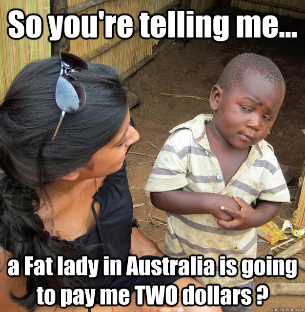So you're telling me... a Fat lady in Australia is going to pay me TWO dollars ?  3rd World Skeptical Child