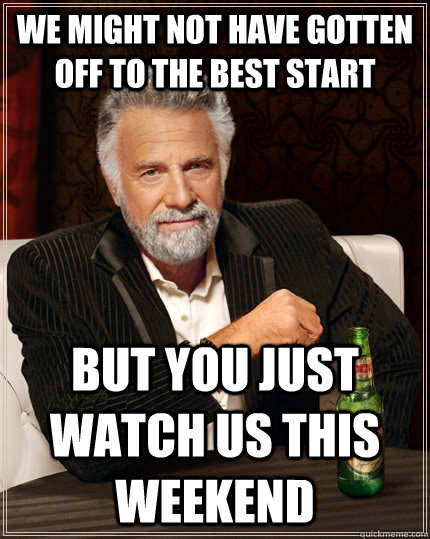 We might not have gotten off to the best start but you just watch us this weekend  The Most Interesting Man In The World
