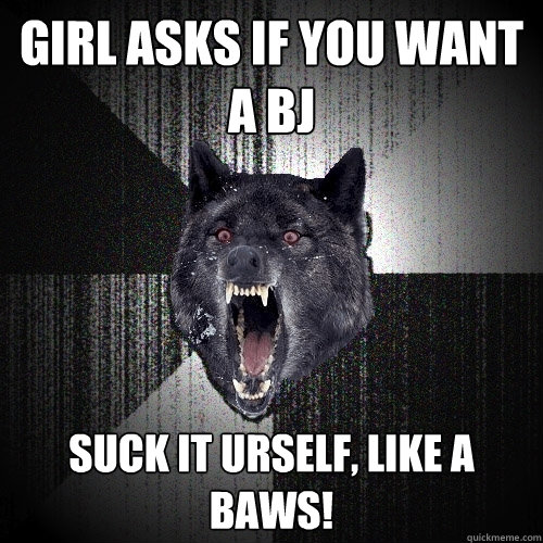 Girl asks if you want a BJ SUCK IT urself, like a baws!  Insanity Wolf