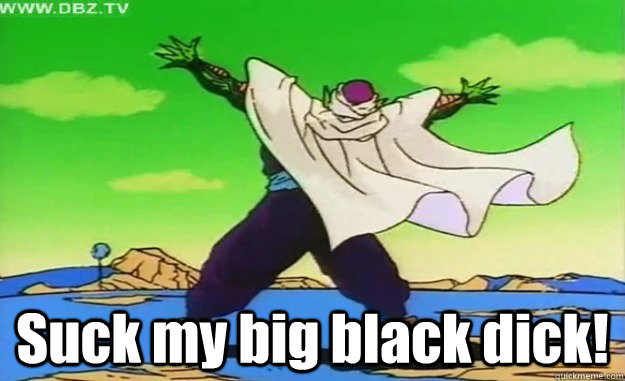  Suck my big black dick!  Piccolo