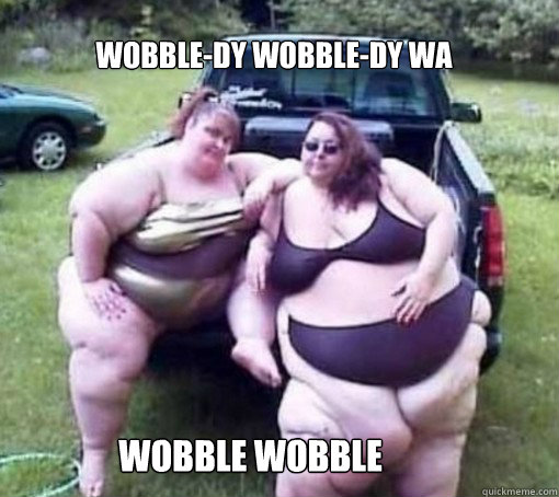 Wobble-dy wobble-dy wa  wobble wobble      Fat people
