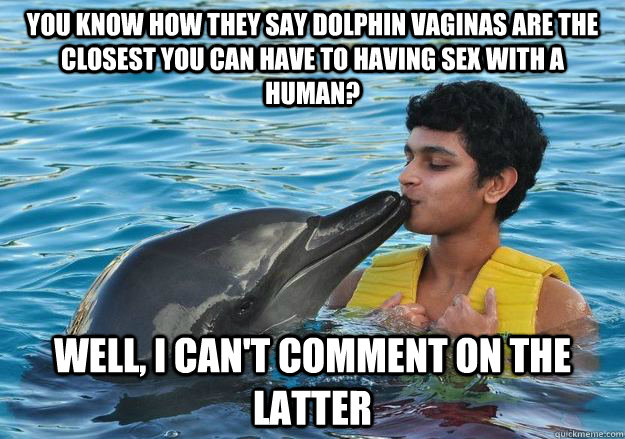 You know how they say dolphin vaginas are the closest you can have to having sex with a human? Well, I can't comment on the latter - You know how they say dolphin vaginas are the closest you can have to having sex with a human? Well, I can't comment on the latter  Infatuated Indian