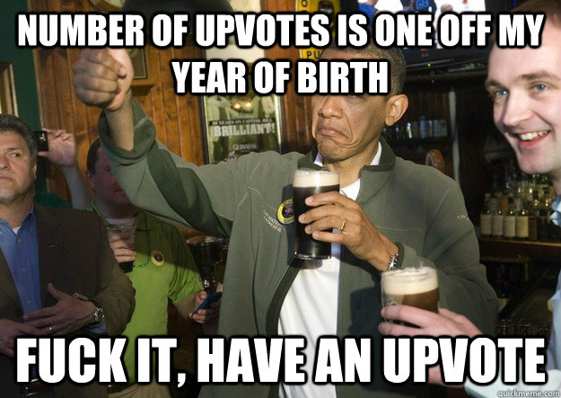 Number of upvotes is one off my year of birth Fuck it, have an upvote  BARACK OBAMA APPROVES