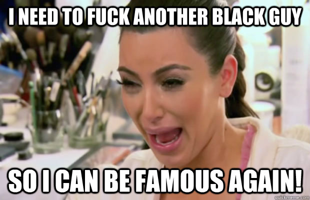 i need to fuck another black guy so i can be famous again! - i need to fuck another black guy so i can be famous again!  Crying Kim Kardashian