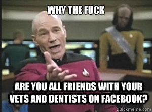 why the fuck are you all friends with your vets and dentists on facebook?  Annoyed Picard