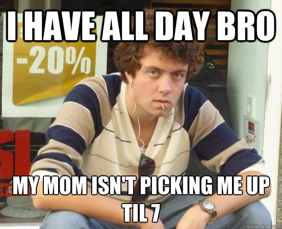 I have all day bro MY MOM ISN'T PICKING ME UP TIL 7  