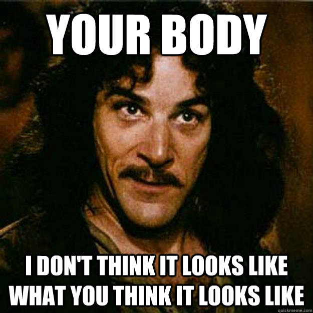 Your body I don't think it looks like what you think it looks like  Inigo Montoya