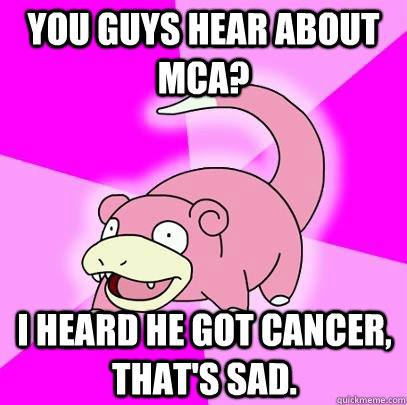 You guys hear about MCA? I heard he got cancer, that's sad.  Slowpoke