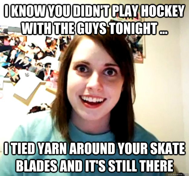 I know you didn't play hockey with the guys tonight ... I tied yarn around your skate blades and it's still there  Overly Attached Girlfriend