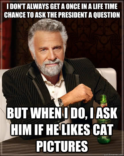 I don't always get a once in a life time chance to ask the president a question But when i do, I ask him if he likes cat pictures  The Most Interesting Man In The World
