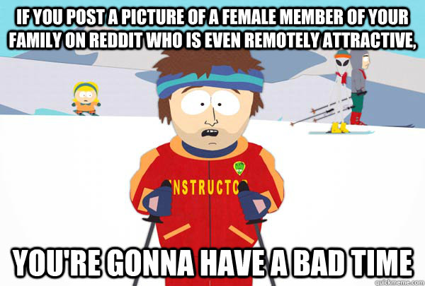if you post a picture of a female member of your family on reddit who is even remotely attractive, You're gonna have a bad time  Super Cool Ski Instructor