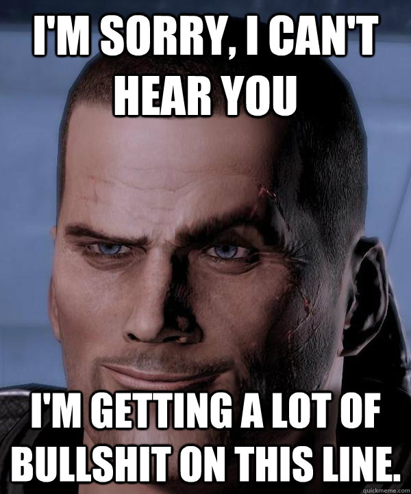 I'm sorry, I can't hear you I'm getting a lot of bullshit on this line. - I'm sorry, I can't hear you I'm getting a lot of bullshit on this line.  Scumbag shepard