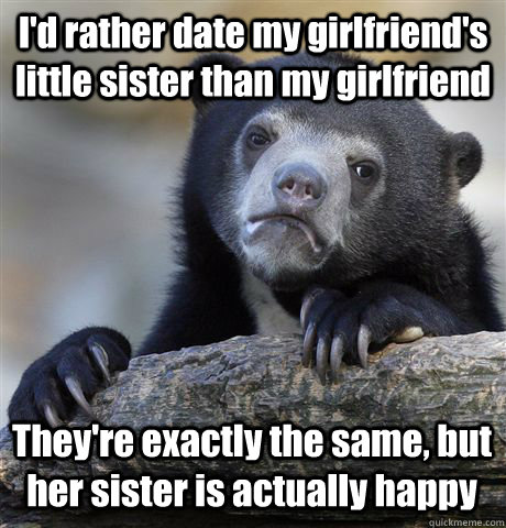 I'd rather date my girlfriend's little sister than my girlfriend They're exactly the same, but her sister is actually happy  Confession Bear