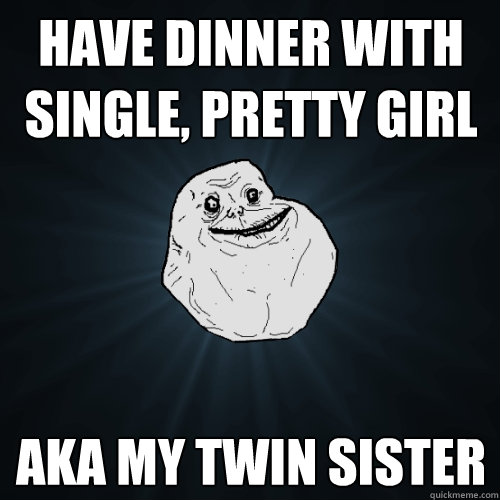 have dinner with single, pretty girl aka my twin sister  Forever Alone