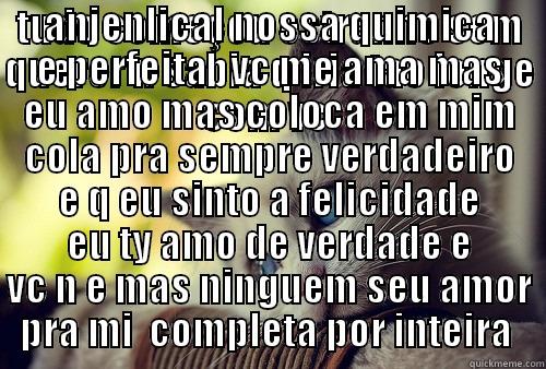 TUDO COMEÇOU ESTRANHO SEM QUERER N SABIA Q IRIA TAO LONGE COM VC  IMPOSIVLE IMAGINAR  NOSSA HISTORIA ASSIM CONFEÇO AGORA Q LA AMOR TEM SEU MISTERIO SEU ROSTO ANJENLICAL NOSSA QUIMICA E PERFEITA   VC ME AMA MAS EU AMO MAS COLOCA EM MIM COLA PRA SEMPRE VERDADEIRO E Q EU SINTO A FELICIDADE EU TY AMO DE VERDADE E VC N E MAS First World Problems Cat