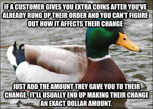 IF a customer gives you extra coins after you've already rung up their order and you can't figure out how it affects their change just add the amount they gave you to their change.  it'll usually end up making their change an exact dollar amount.  Actual Advice Mallard
