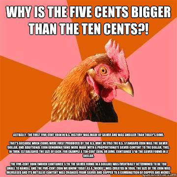 Why is the five cents bigger than the ten cents?! Actually, the first five-cent coin in U.S. history was made of silver and was smaller than today's dime.

That's because when coins were first produced by the U.S. Mint in 1793 the U.S. standard coin was t - Why is the five cents bigger than the ten cents?! Actually, the first five-cent coin in U.S. history was made of silver and was smaller than today's dime.

That's because when coins were first produced by the U.S. Mint in 1793 the U.S. standard coin was t  True story now anti joke chicken