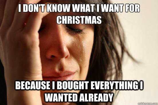 I don't know what I want for Christmas because I bought everything I wanted already  First World Problems