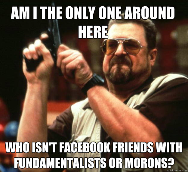 Am I the only one around here who isn't facebook friends with fundamentalists or morons?  Walter