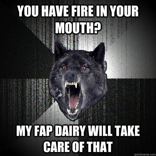 you have fire in your mouth? my fap dairy will take care of that  Insanity Wolf